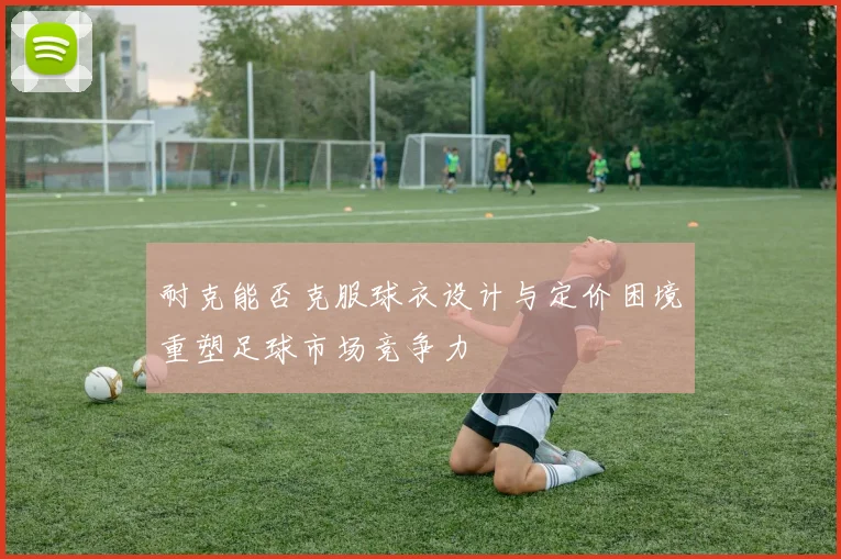 耐克能否克服球衣设计与定价困境重塑足球市场竞争力