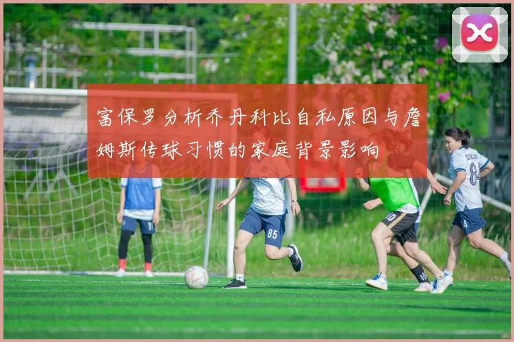 富保罗分析乔丹科比自私原因与詹姆斯传球习惯的家庭背景影响