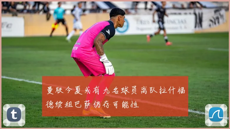 曼联今夏或有九名球员离队拉什福德续租巴萨仍存可能性