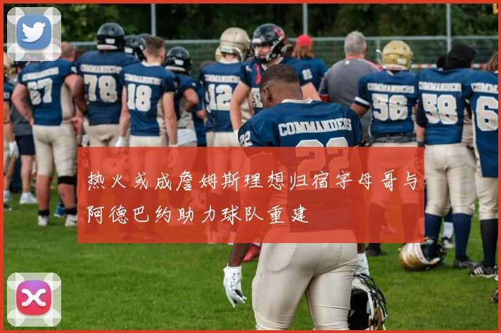 热火或成詹姆斯理想归宿字母哥与阿德巴约助力球队重建