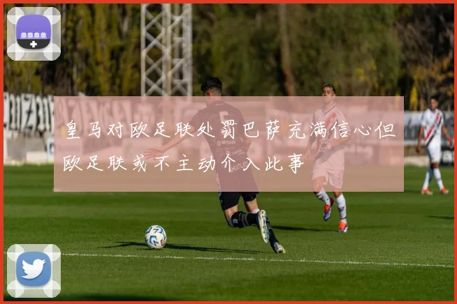 皇马对欧足联处罚巴萨充满信心但欧足联或不主动介入此事