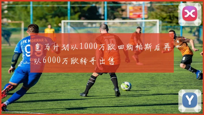 皇马计划以1000万欧回购帕斯后再以6000万欧转手出售