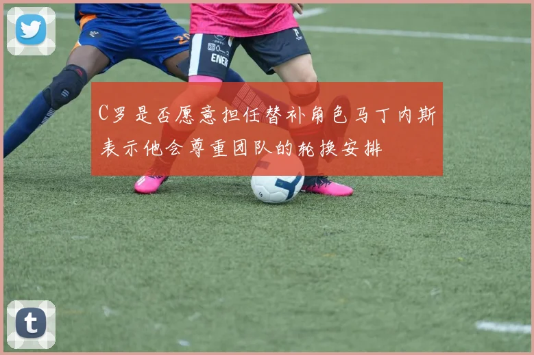 C罗是否愿意担任替补角色马丁内斯表示他会尊重团队的轮换安排