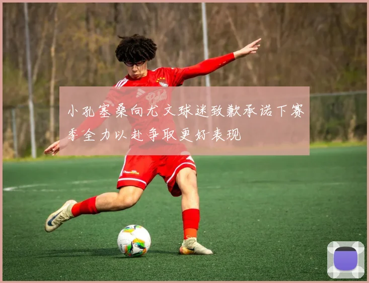小孔塞桑向尤文球迷致歉承诺下赛季全力以赴争取更好表现