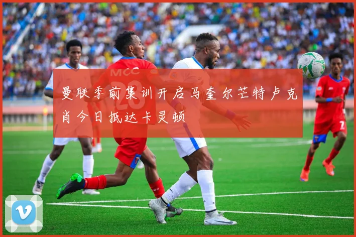 曼联季前集训开启马奎尔芒特卢克肖今日抵达卡灵顿