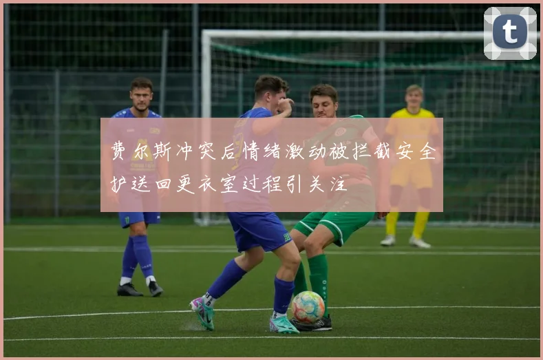 费尔斯冲突后情绪激动被拦截安全护送回更衣室过程引关注
