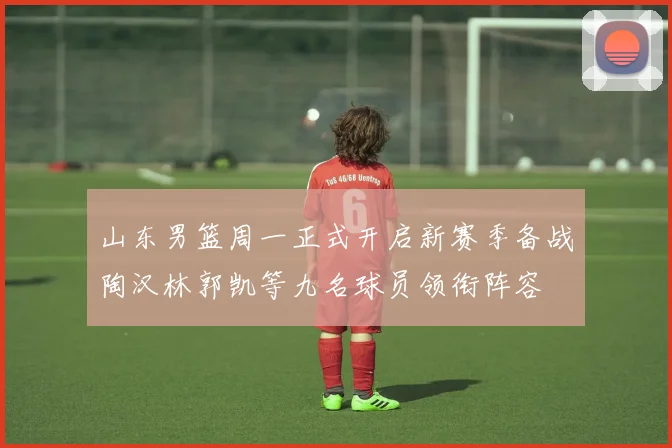 山东男篮周一正式开启新赛季备战陶汉林郭凯等九名球员领衔阵容