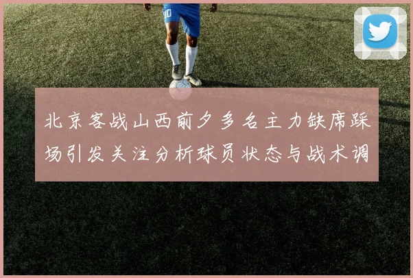 北京客战山西前夕多名主力缺席踩场引发关注分析球员状态与战术调整