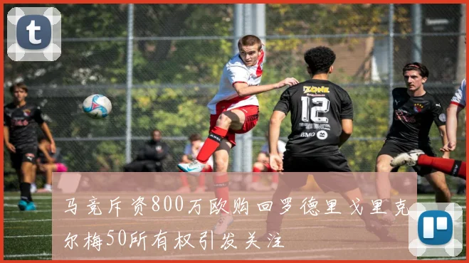 马竞斥资800万欧购回罗德里戈里克尔梅50所有权引发关注