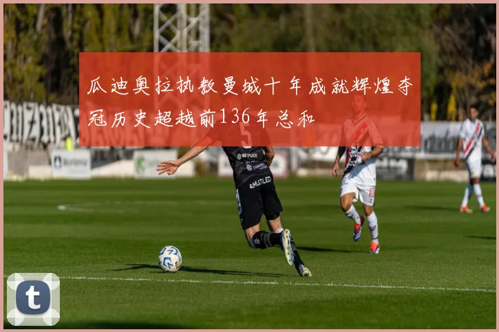 瓜迪奥拉执教曼城十年成就辉煌夺冠历史超越前136年总和