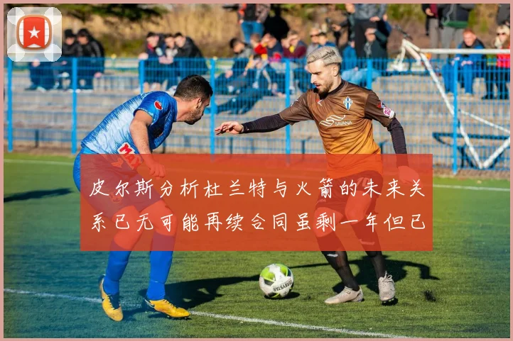 皮尔斯分析杜兰特与火箭的未来关系已无可能再续合同虽剩一年但已破裂