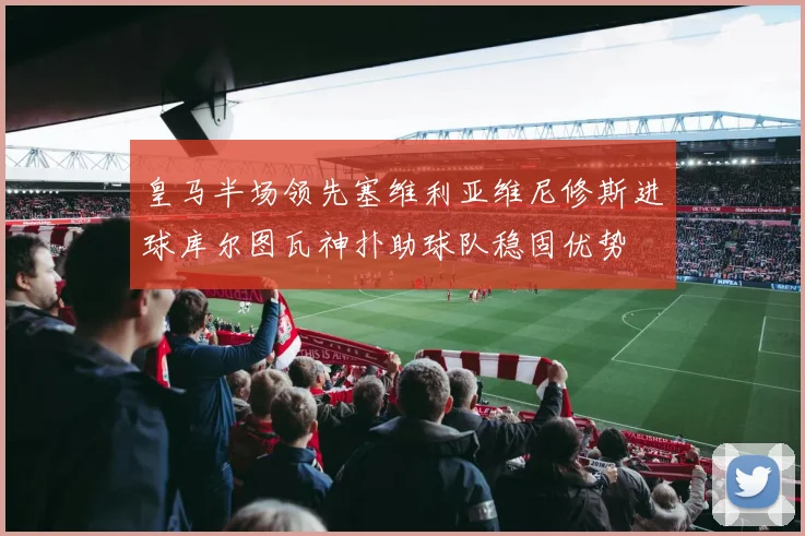 皇马半场领先塞维利亚维尼修斯进球库尔图瓦神扑助球队稳固优势