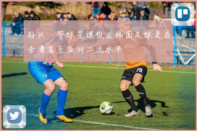 孙兴慜等球星退役后韩国足球是否会滑落至亚洲二流水平