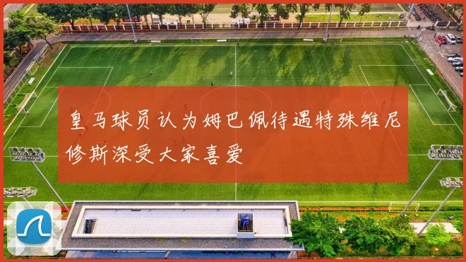 皇马球员认为姆巴佩待遇特殊维尼修斯深受大家喜爱