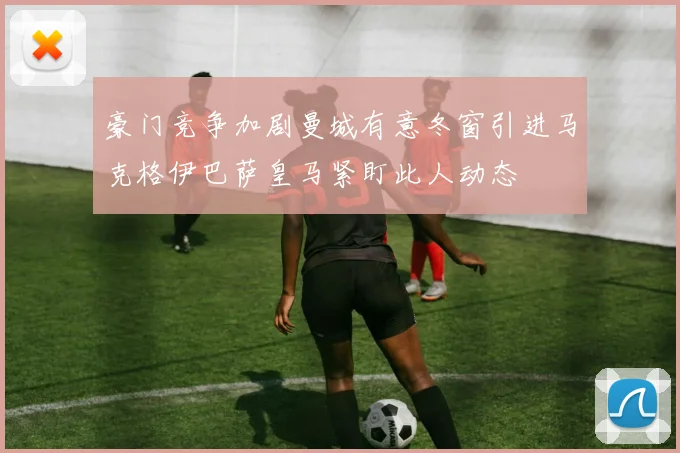 豪门竞争加剧曼城有意冬窗引进马克格伊巴萨皇马紧盯此人动态