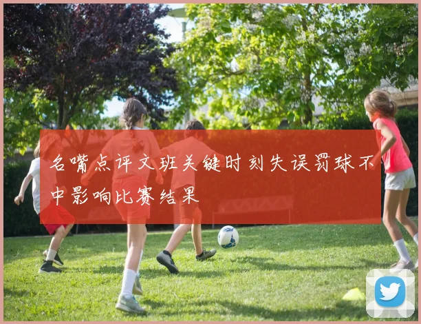 名嘴点评文班关键时刻失误罚球不中影响比赛结果