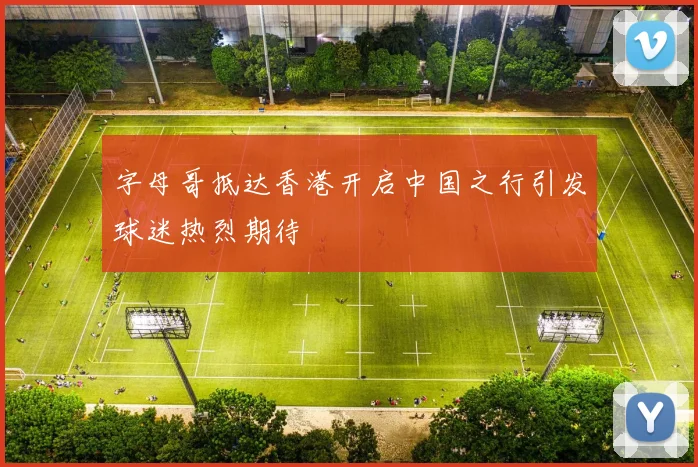 字母哥抵达香港开启中国之行引发球迷热烈期待