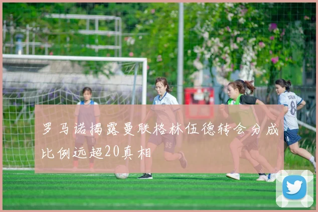 罗马诺揭露曼联格林伍德转会分成比例远超20真相