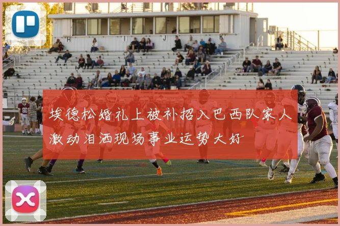 埃德松婚礼上被补招入巴西队家人激动泪洒现场事业运势大好