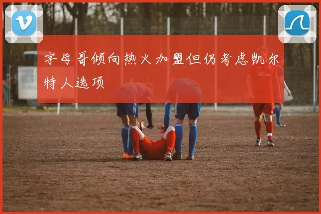 字母哥倾向热火加盟但仍考虑凯尔特人选项