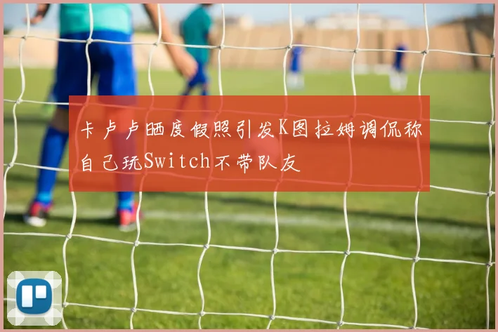 卡卢卢晒度假照引发K图拉姆调侃称自己玩Switch不带队友