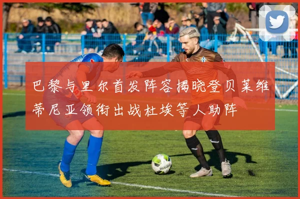 巴黎与里尔首发阵容揭晓登贝莱维蒂尼亚领衔出战杜埃等人助阵