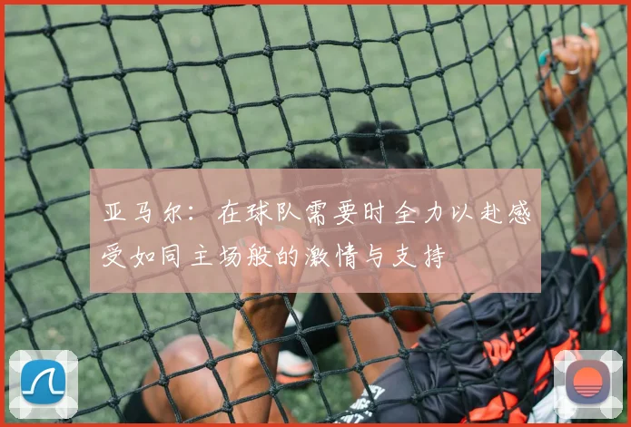 亚马尔：在球队需要时全力以赴感受如同主场般的激情与支持