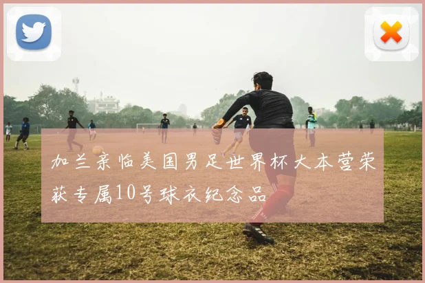 加兰亲临美国男足世界杯大本营荣获专属10号球衣纪念品